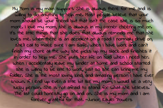 My+Mom+is+my+main+support.+She+is+always+there+for+me+and+is+willing+to+do+anything+to+help+me.+Most+people+believe+that+your+mom+should+be+your+friend+but+that+isn%27t+the+case+she+is+so+much+more.+I+love+my+mom%2C+she+is+always+in+my+corner+cheering+me+on.+It%27s+the+little+things+that+she+does+that+always+reminds+me+that+she+loves+me.+When+there+is+an+accident+on+a+road+I+normally+drive+on%2C+she%27ll+call+to+make+sure+I+am+safe.+When+I+have+work+and+can%27t+finish+my+chore+all+the+way+she+picks+up+my+slack+and+finishes+it+in+order+to+help+me.+She+puts+her+life+on+hold+when+I+need+her.+When+I+accidentally+leave+my+binder+at+home+and+school+started+she+is+willing+to+be+late+to+work%2C+just+so+she+can+bring+me+my+folder.+She+is+the+most+loving%2C+kind%2C+and+amazing+person+I+have+ever+known.+If+I+end+up+even+a+little+bit+like+my+mom%2C+I+would+be+a+very+lucky+person.+She+is+not+afraid+to+stand+for+what+she+believes.+The+list+could+honestly+go+on+and+on.+She+is+my+mom+and+I+am+forever+grateful+for+that.+-Junior%2C+Kaylei+Powers